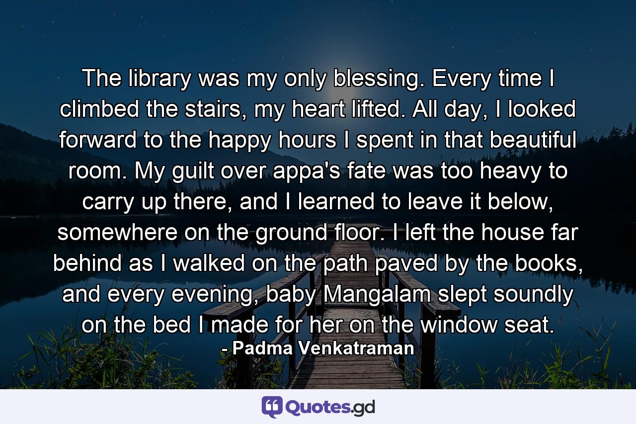 The library was my only blessing. Every time I climbed the stairs, my heart lifted. All day, I looked forward to the happy hours I spent in that beautiful room. My guilt over appa's fate was too heavy to carry up there, and I learned to leave it below, somewhere on the ground floor. I left the house far behind as I walked on the path paved by the books, and every evening, baby Mangalam slept soundly on the bed I made for her on the window seat. - Quote by Padma Venkatraman