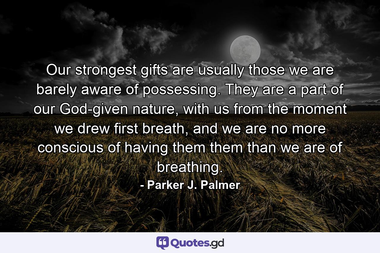 Our strongest gifts are usually those we are barely aware of possessing. They are a part of our God-given nature, with us from the moment we drew first breath, and we are no more conscious of having them them than we are of breathing. - Quote by Parker J. Palmer