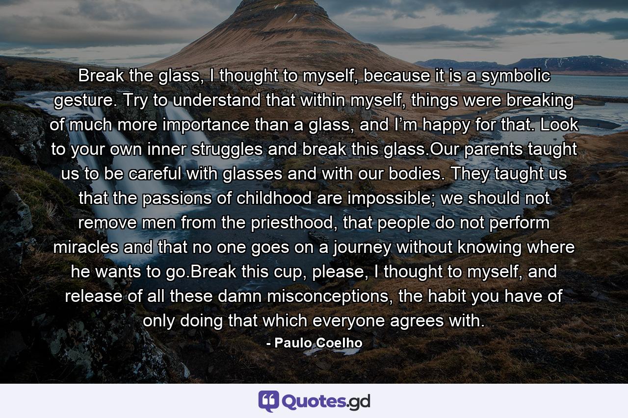 Break the glass, I thought to myself, because it is a symbolic gesture. Try to understand that within myself, things were breaking of much more importance than a glass, and I’m happy for that. Look to your own inner struggles and break this glass.Our parents taught us to be careful with glasses and with our bodies. They taught us that the passions of childhood are impossible; we should not remove men from the priesthood, that people do not perform miracles and that no one goes on a journey without knowing where he wants to go.Break this cup, please, I thought to myself, and release of all these damn misconceptions, the habit you have of only doing that which everyone agrees with. - Quote by Paulo Coelho