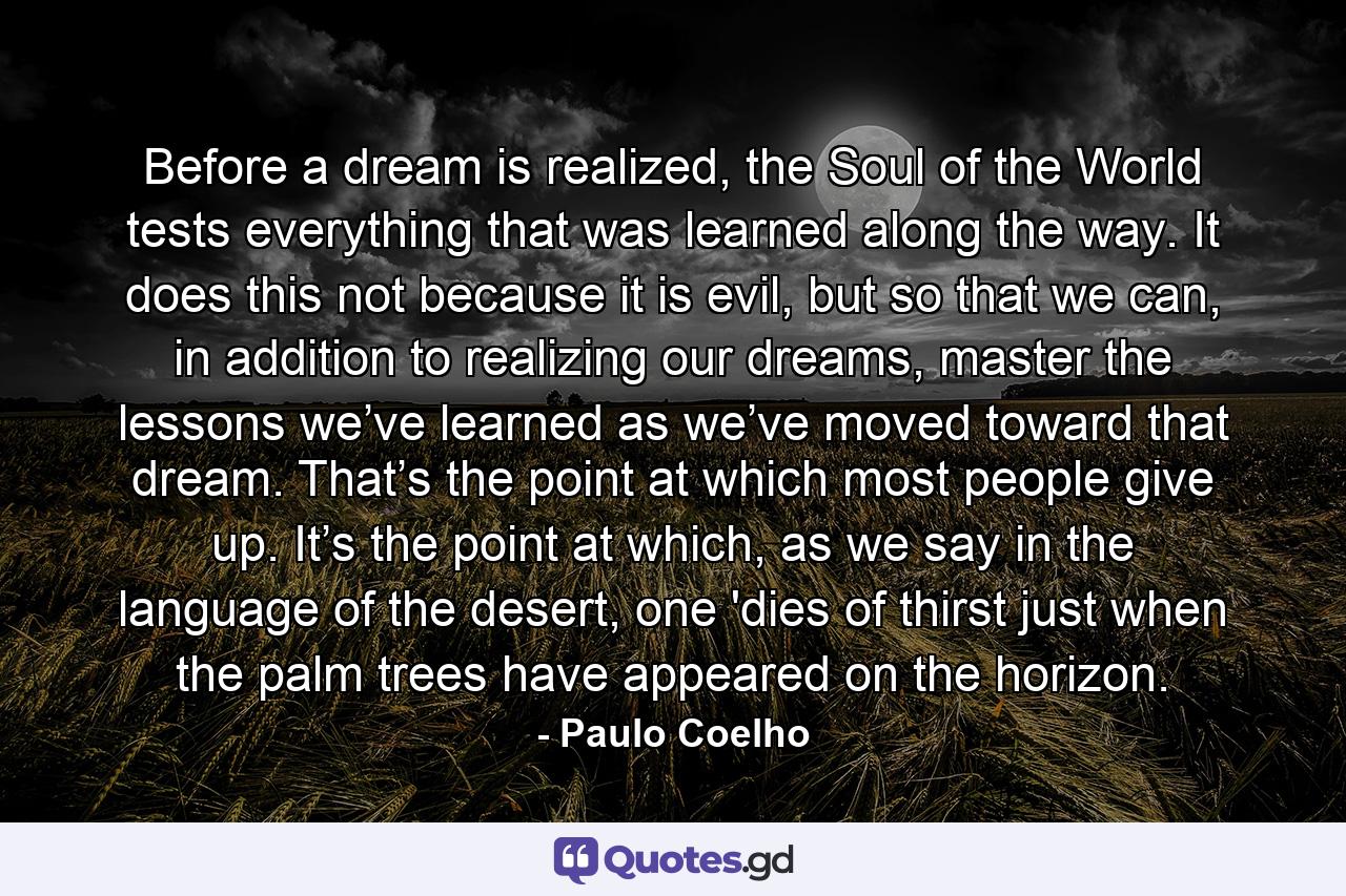 Before a dream is realized, the Soul of the World tests everything that was learned along the way. It does this not because it is evil, but so that we can, in addition to realizing our dreams, master the lessons we’ve learned as we’ve moved toward that dream. That’s the point at which most people give up. It’s the point at which, as we say in the language of the desert, one 'dies of thirst just when the palm trees have appeared on the horizon. - Quote by Paulo Coelho