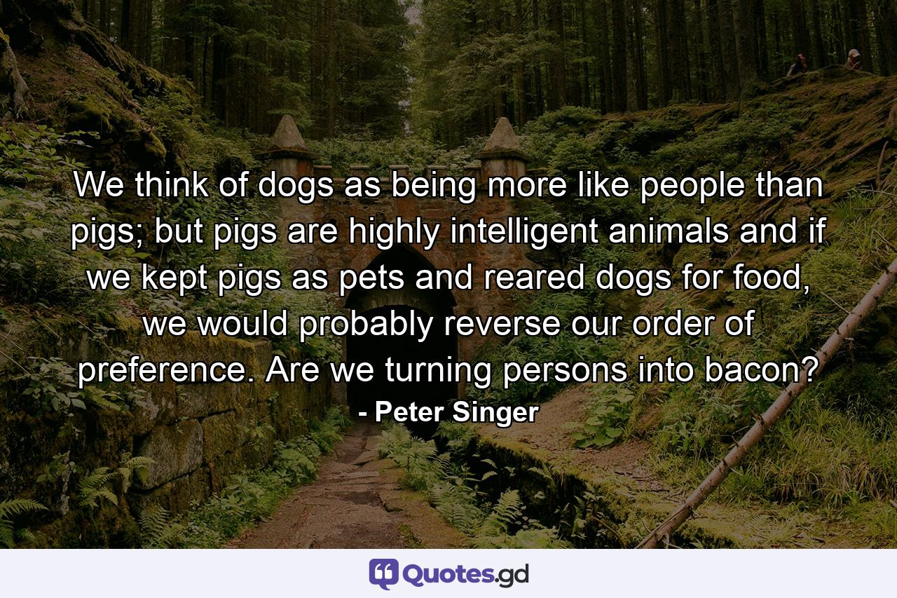 We think of dogs as being more like people than pigs; but pigs are highly intelligent animals and if we kept pigs as pets and reared dogs for food, we would probably reverse our order of preference. Are we turning persons into bacon? - Quote by Peter Singer