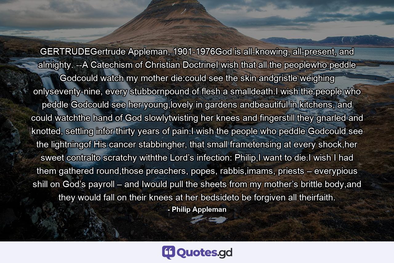 GERTRUDEGertrude Appleman, 1901-1976God is all-knowing, all-present, and almighty. --A Catechism of Christian DoctrineI wish that all the peoplewho peddle Godcould watch my mother die:could see the skin andgristle weighing onlyseventy-nine, every stubbornpound of flesh a smalldeath.I wish the people who peddle Godcould see her young,lovely in gardens andbeautiful in kitchens, and could watchthe hand of God slowlytwisting her knees and fingerstill they gnarled and knotted, settling infor thirty years of pain.I wish the people who peddle Godcould see the lightningof His cancer stabbingher, that small frametensing at every shock,her sweet contralto scratchy withthe Lord’s infection: Philip,I want to die.I wish I had them gathered round,those preachers, popes, rabbis,imams, priests – everypious shill on God’s payroll – and Iwould pull the sheets from my mother’s brittle body,and they would fall on their knees at her bedsideto be forgiven all theirfaith. - Quote by Philip Appleman