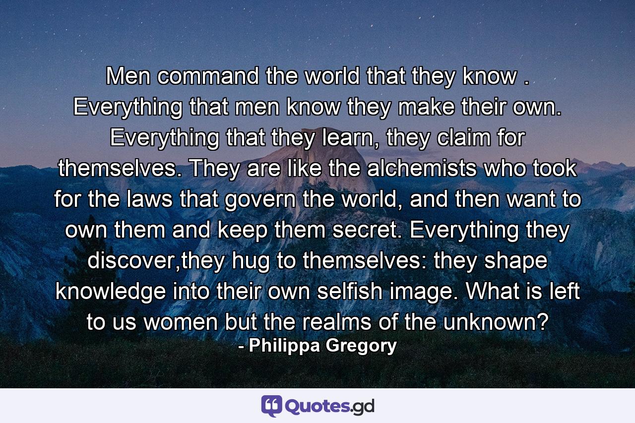 Men command the world that they know . Everything that men know they make their own. Everything that they learn, they claim for themselves. They are like the alchemists who took for the laws that govern the world, and then want to own them and keep them secret. Everything they discover,they hug to themselves: they shape knowledge into their own selfish image. What is left to us women but the realms of the unknown? - Quote by Philippa Gregory