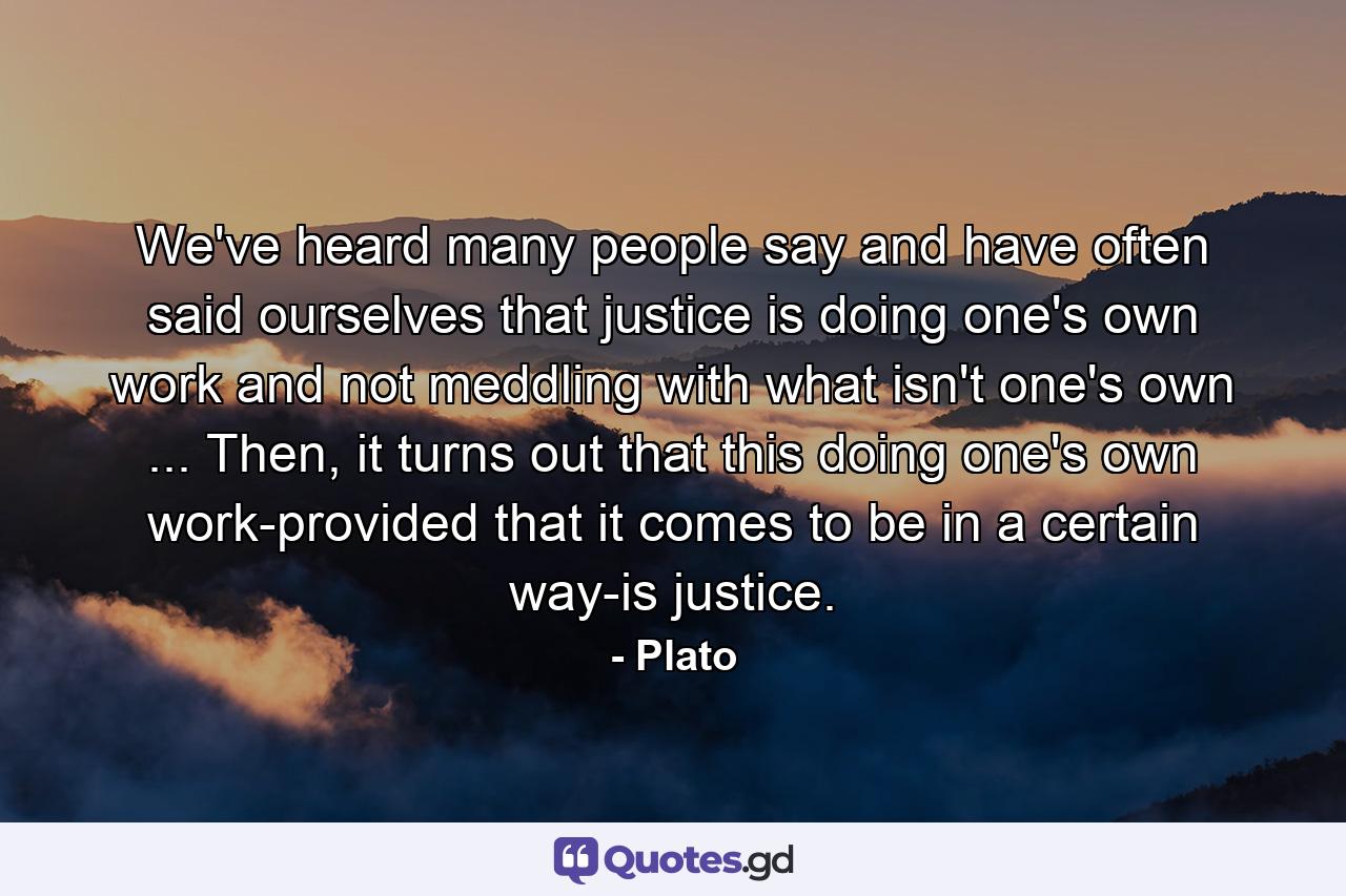 We've heard many people say and have often said ourselves that justice is doing one's own work and not meddling with what isn't one's own ... Then, it turns out that this doing one's own work-provided that it comes to be in a certain way-is justice. - Quote by Plato