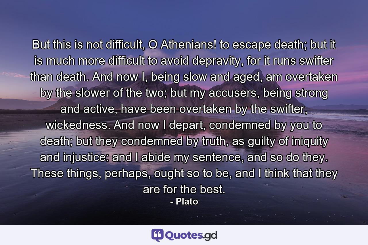 But this is not difficult, O Athenians! to escape death; but it is much more difficult to avoid depravity, for it runs swifter than death. And now I, being slow and aged, am overtaken by the slower of the two; but my accusers, being strong and active, have been overtaken by the swifter, wickedness. And now I depart, condemned by you to death; but they condemned by truth, as guilty of iniquity and injustice: and I abide my sentence, and so do they. These things, perhaps, ought so to be, and I think that they are for the best. - Quote by Plato