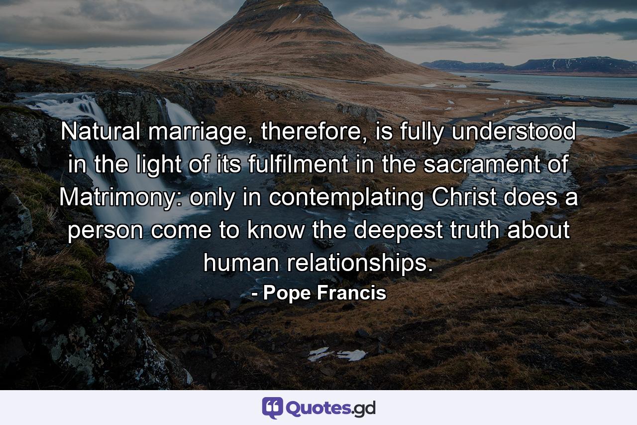 Natural marriage, therefore, is fully understood in the light of its fulfilment in the sacrament of Matrimony: only in contemplating Christ does a person come to know the deepest truth about human relationships. - Quote by Pope Francis