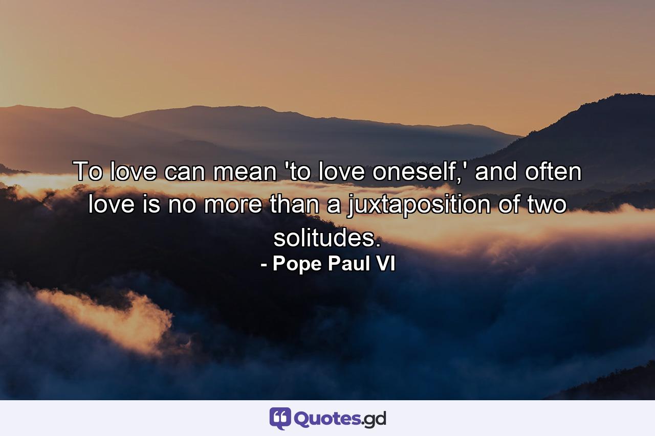 To love can mean 'to love oneself,' and often love is no more than a juxtaposition of two solitudes. - Quote by Pope Paul VI