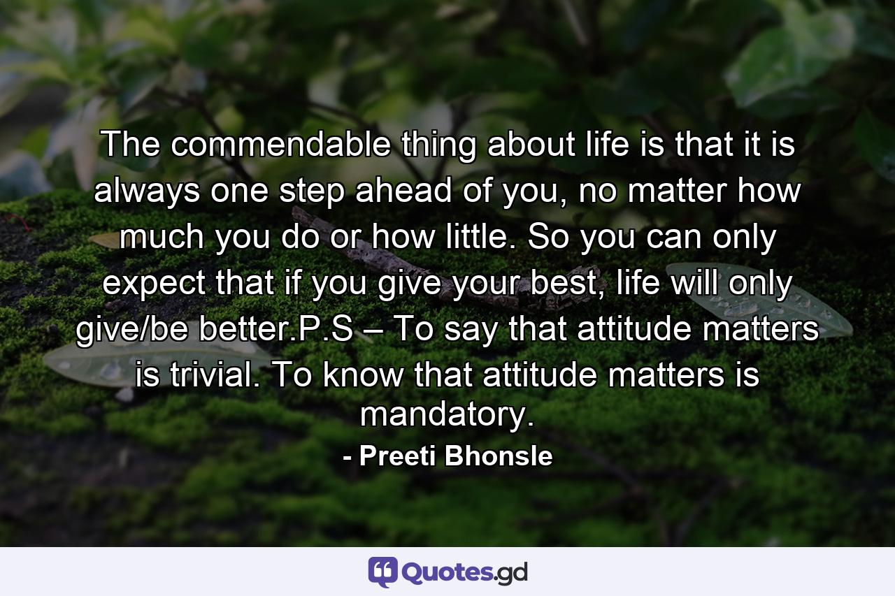 The commendable thing about life is that it is always one step ahead of you, no matter how much you do or how little. So you can only expect that if you give your best, life will only give/be better.P.S – To say that attitude matters is trivial. To know that attitude matters is mandatory. - Quote by Preeti Bhonsle