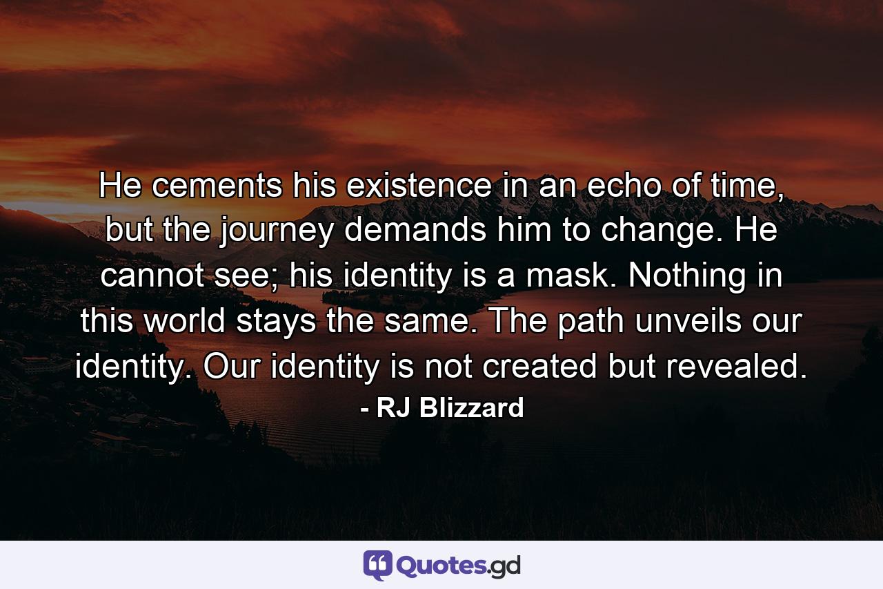 He cements his existence in an echo of time, but the journey demands him to change. He cannot see; his identity is a mask. Nothing in this world stays the same. The path unveils our identity. Our identity is not created but revealed. - Quote by RJ Blizzard