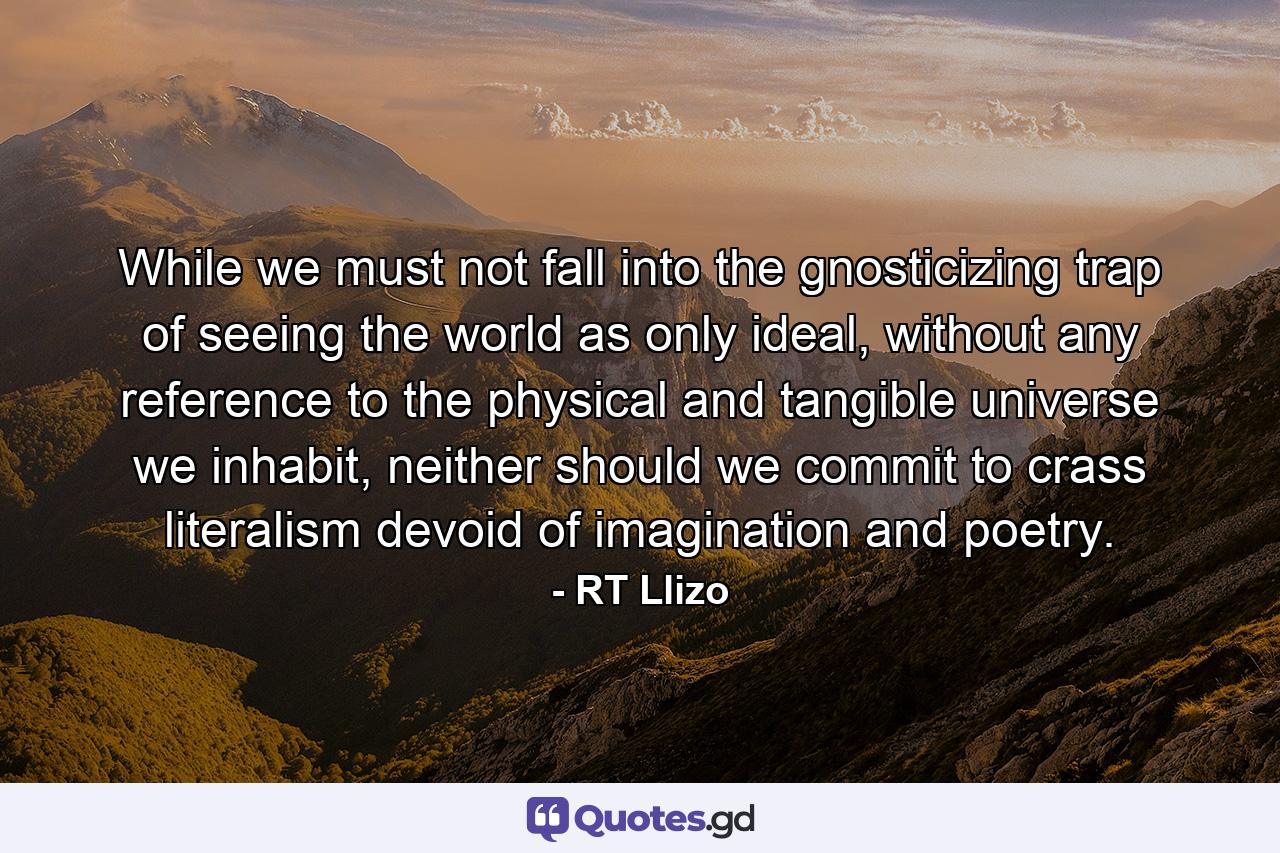 While we must not fall into the gnosticizing trap of seeing the world as only ideal, without any reference to the physical and tangible universe we inhabit, neither should we commit to crass literalism devoid of imagination and poetry. - Quote by RT Llizo