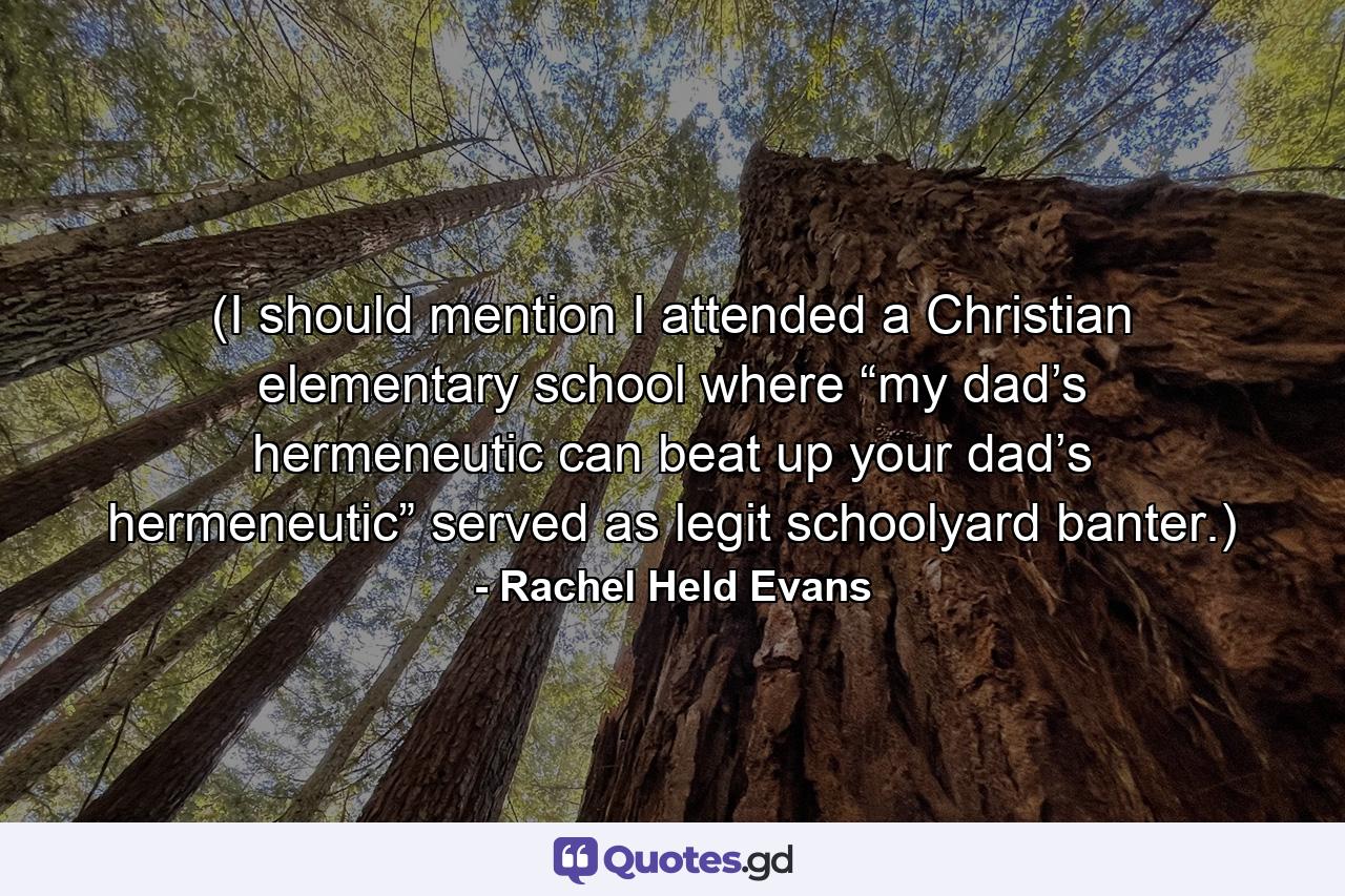 (I should mention I attended a Christian elementary school where “my dad’s hermeneutic can beat up your dad’s hermeneutic” served as legit schoolyard banter.) - Quote by Rachel Held Evans