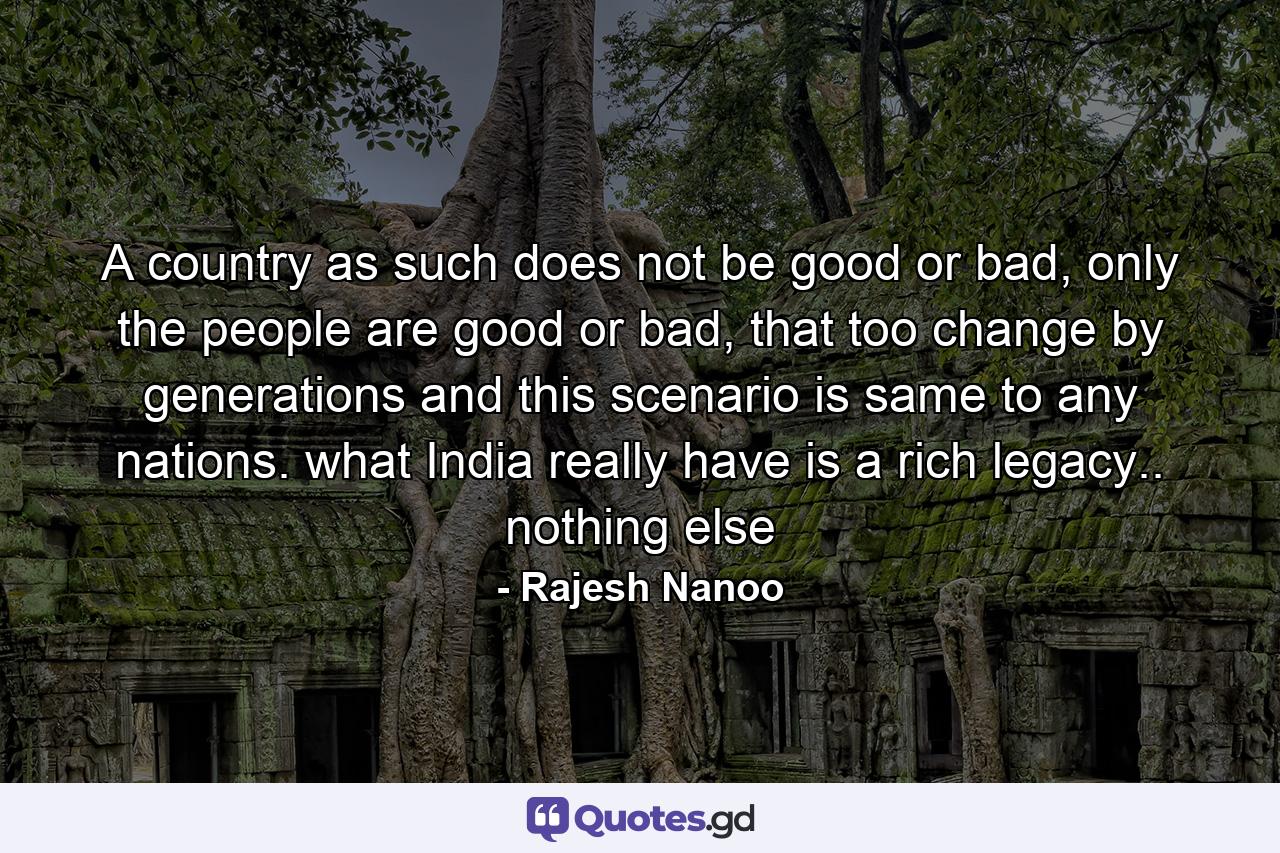 A country as such does not be good or bad, only the people are good or bad, that too change by generations and this scenario is same to any nations. what India really have is a rich legacy.. nothing else - Quote by Rajesh Nanoo