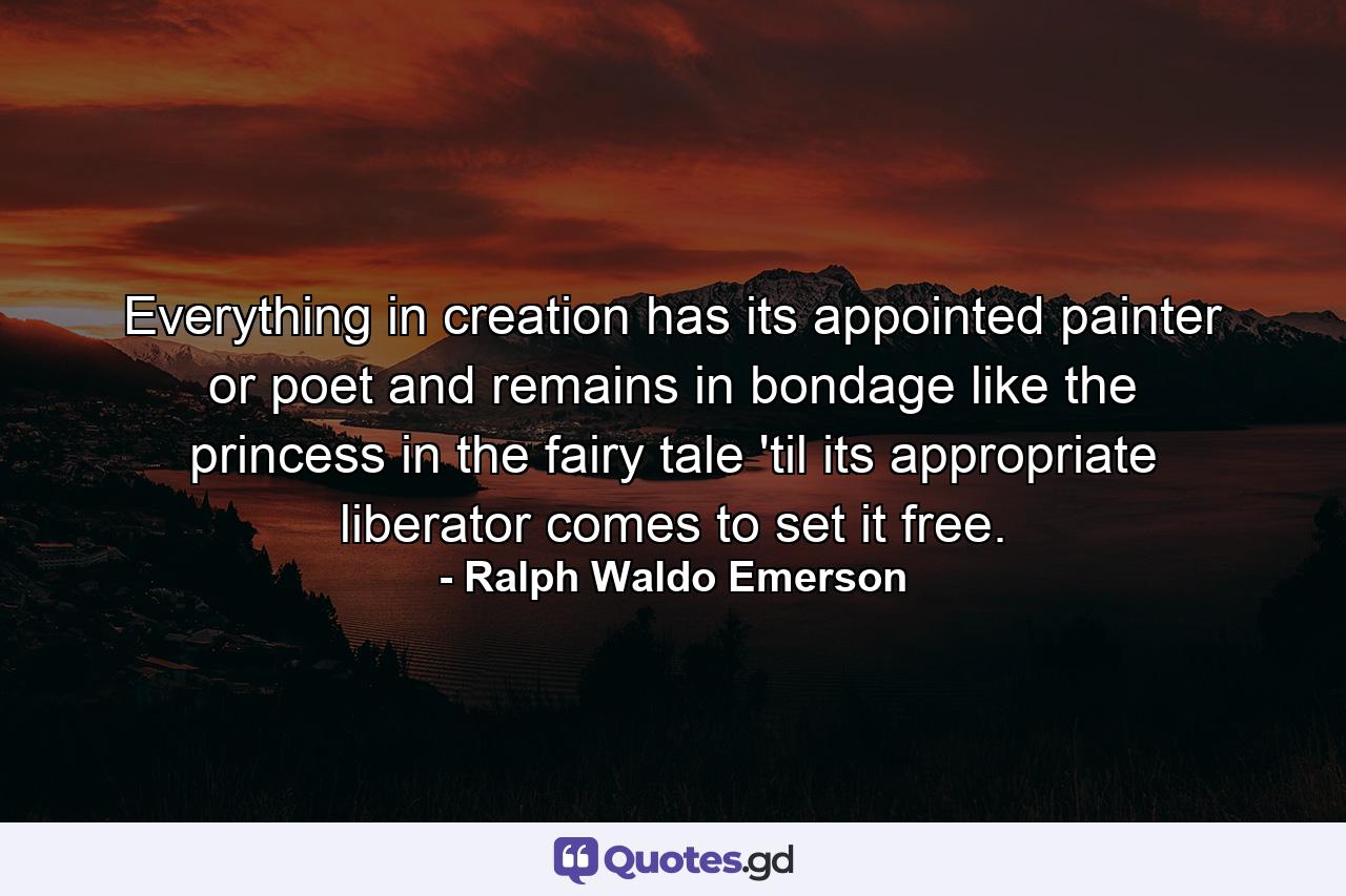 Everything in creation has its appointed painter or poet and remains in bondage like the princess in the fairy tale 'til its appropriate liberator comes to set it free. - Quote by Ralph Waldo Emerson