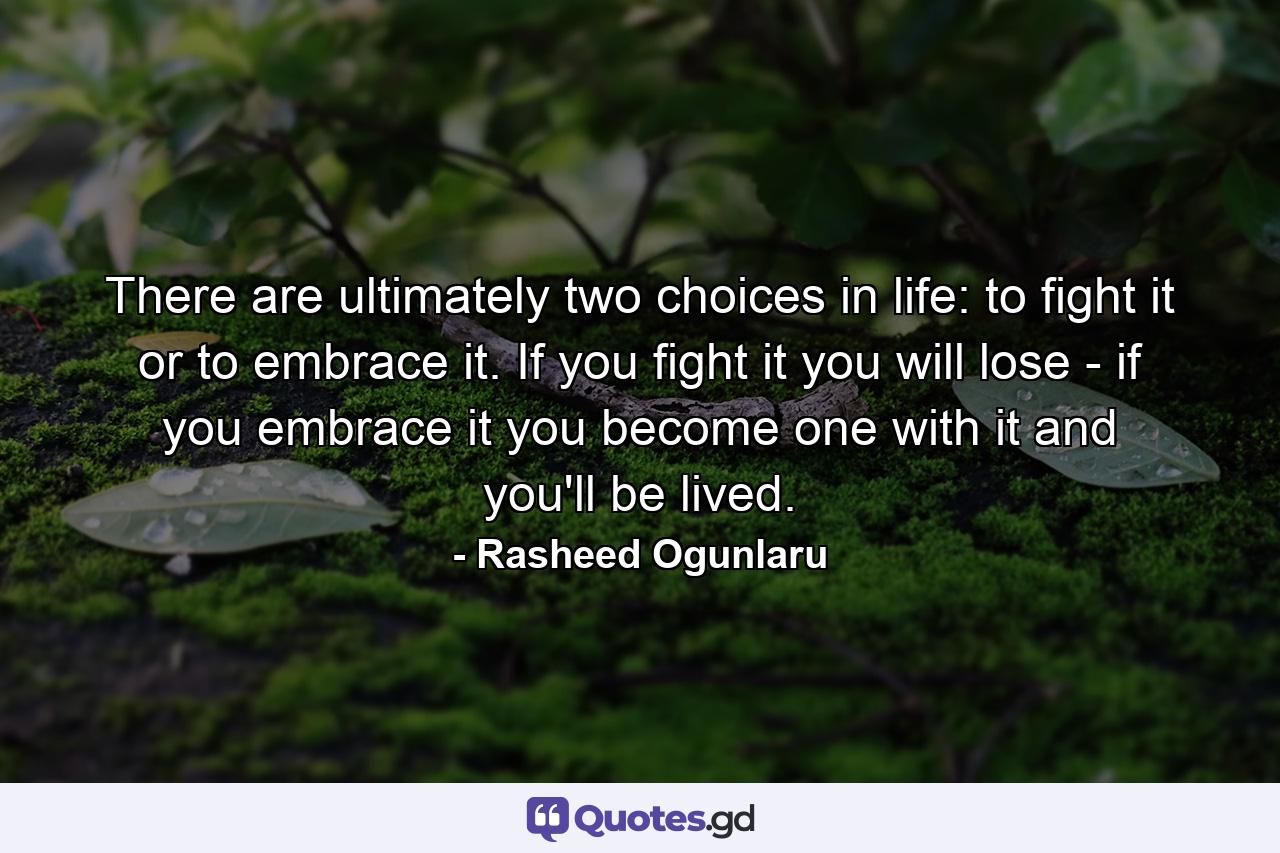 There are ultimately two choices in life: to fight it or to embrace it. If you fight it you will lose - if you embrace it you become one with it and you'll be lived. - Quote by Rasheed Ogunlaru