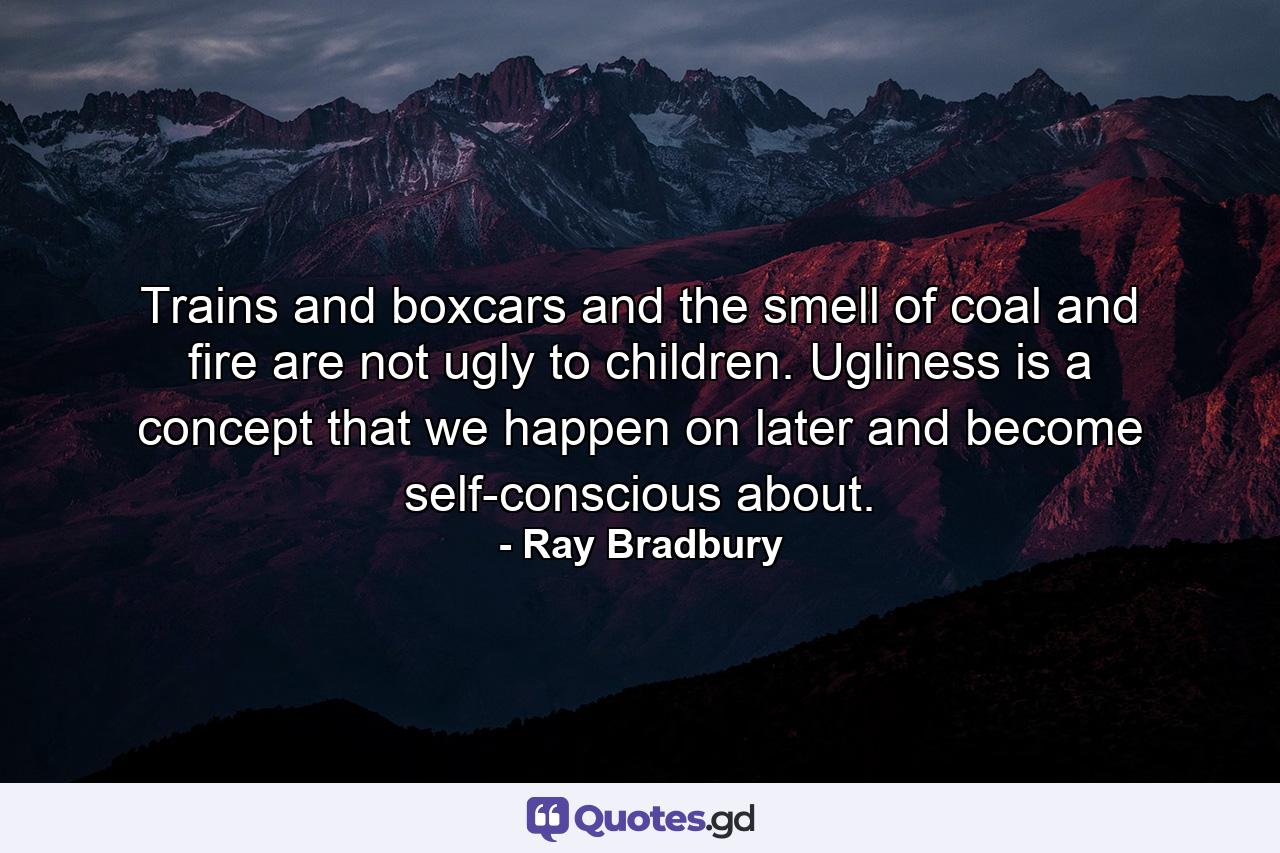 Trains and boxcars and the smell of coal and fire are not ugly to children. Ugliness is a concept that we happen on later and become self-conscious about. - Quote by Ray Bradbury