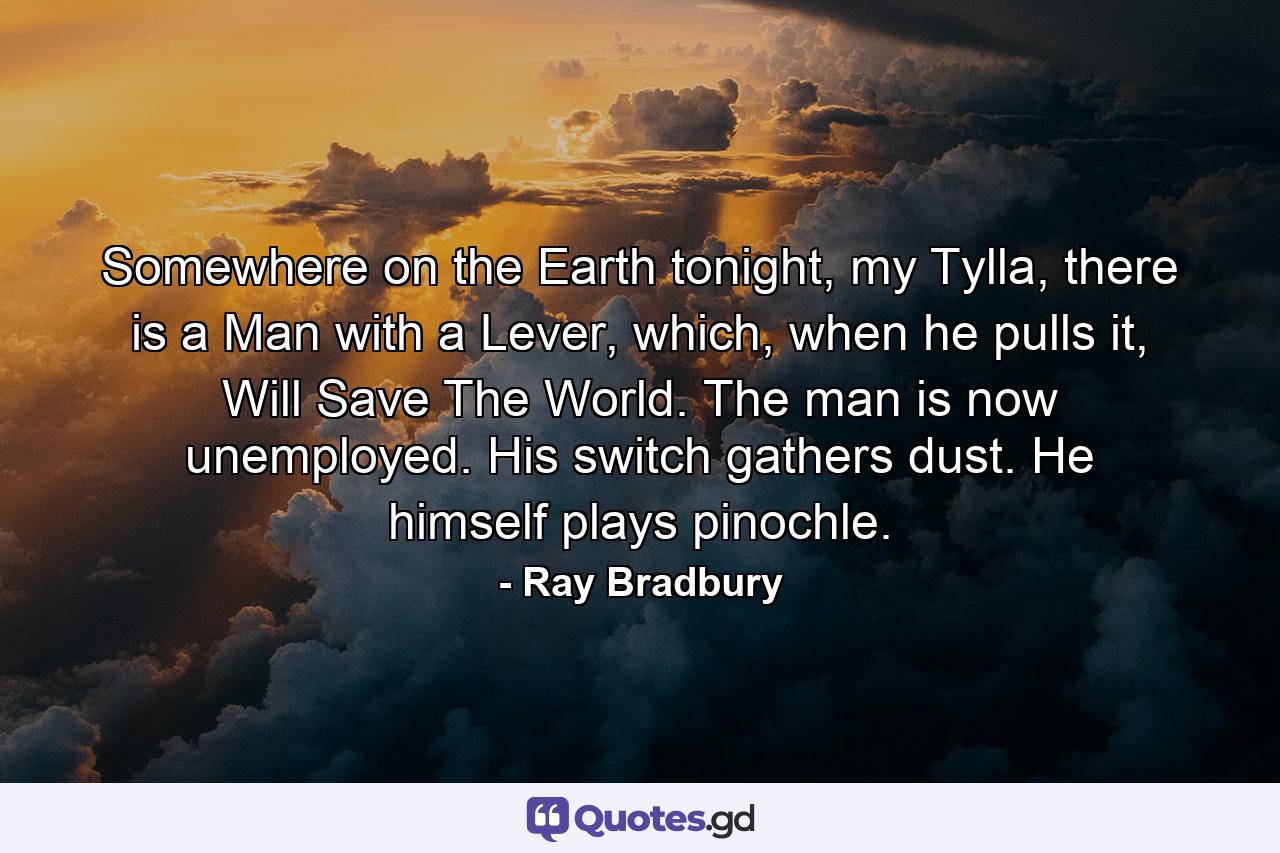 Somewhere on the Earth tonight, my Tylla, there is a Man with a Lever, which, when he pulls it, Will Save The World. The man is now unemployed. His switch gathers dust. He himself plays pinochle. - Quote by Ray Bradbury