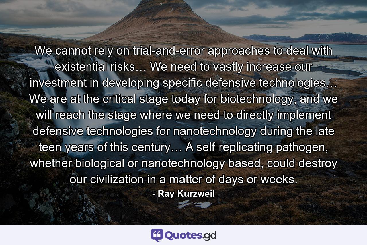 We cannot rely on trial-and-error approaches to deal with existential risks… We need to vastly increase our investment in developing specific defensive technologies… We are at the critical stage today for biotechnology, and we will reach the stage where we need to directly implement defensive technologies for nanotechnology during the late teen years of this century… A self-replicating pathogen, whether biological or nanotechnology based, could destroy our civilization in a matter of days or weeks. - Quote by Ray Kurzweil