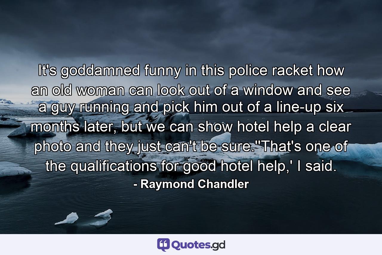 It's goddamned funny in this police racket how an old woman can look out of a window and see a guy running and pick him out of a line-up six months later, but we can show hotel help a clear photo and they just can't be sure.''That's one of the qualifications for good hotel help,' I said. - Quote by Raymond Chandler