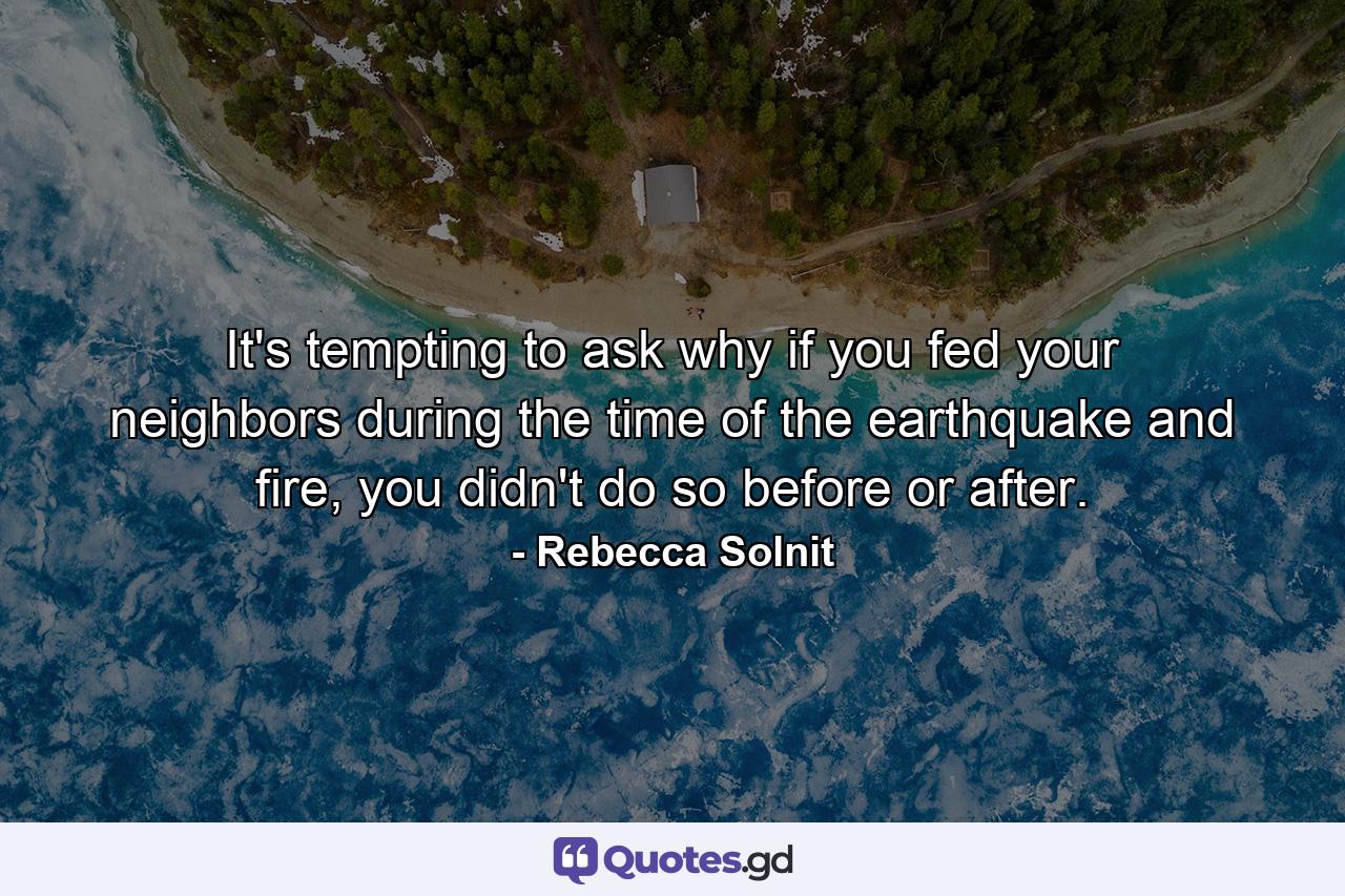 It's tempting to ask why if you fed your neighbors during the time of the earthquake and fire, you didn't do so before or after. - Quote by Rebecca Solnit