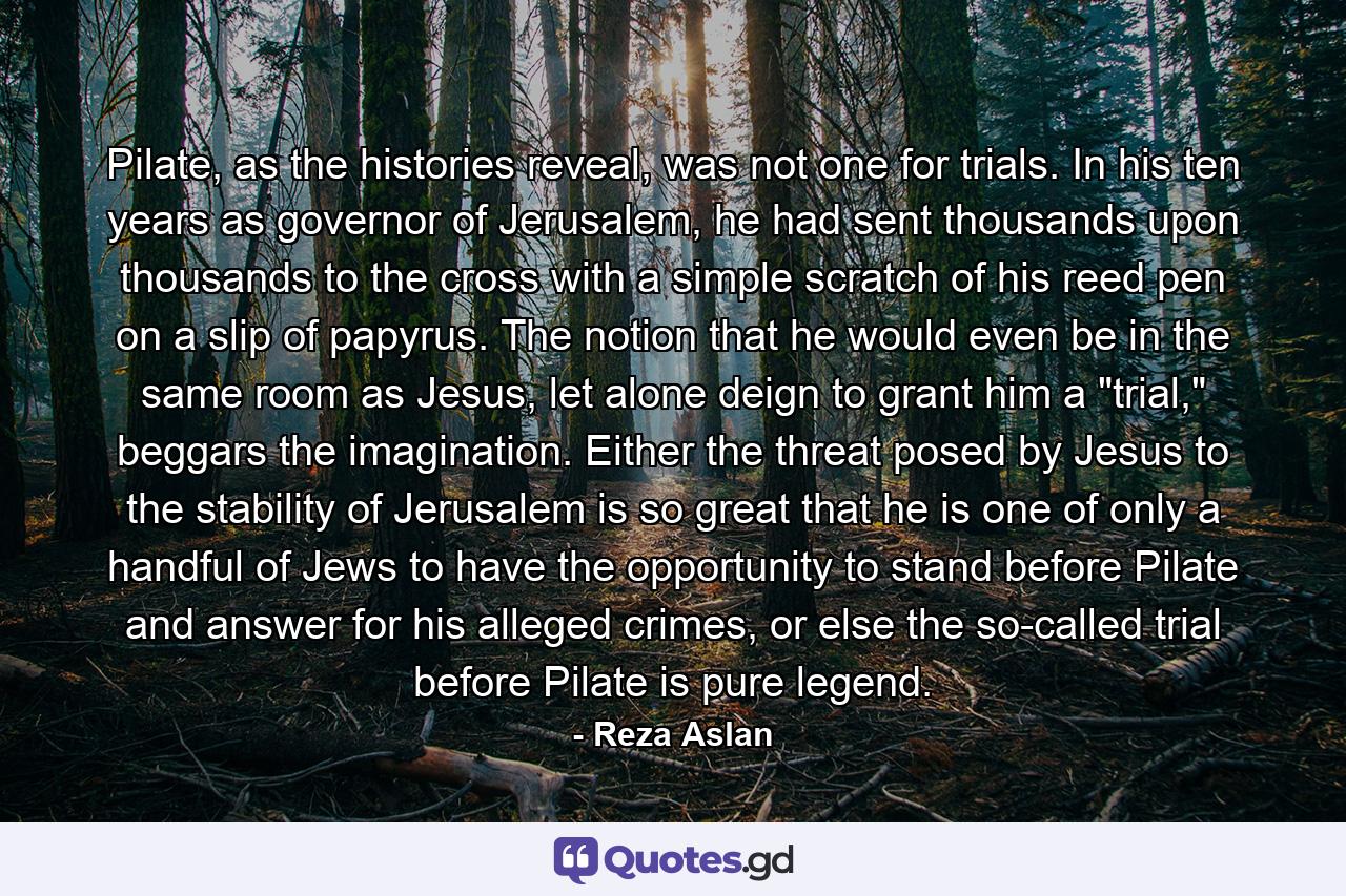 Pilate, as the histories reveal, was not one for trials. In his ten years as governor of Jerusalem, he had sent thousands upon thousands to the cross with a simple scratch of his reed pen on a slip of papyrus. The notion that he would even be in the same room as Jesus, let alone deign to grant him a 