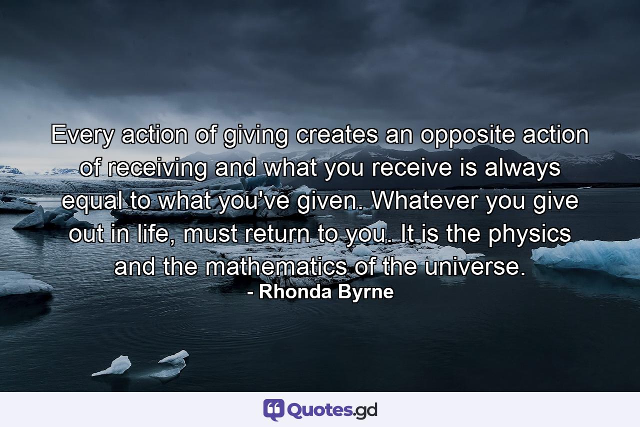 Every action of giving creates an opposite action of receiving and what you receive is always equal to what you've given. Whatever you give out in life, must return to you. It is the physics and the mathematics of the universe. - Quote by Rhonda Byrne