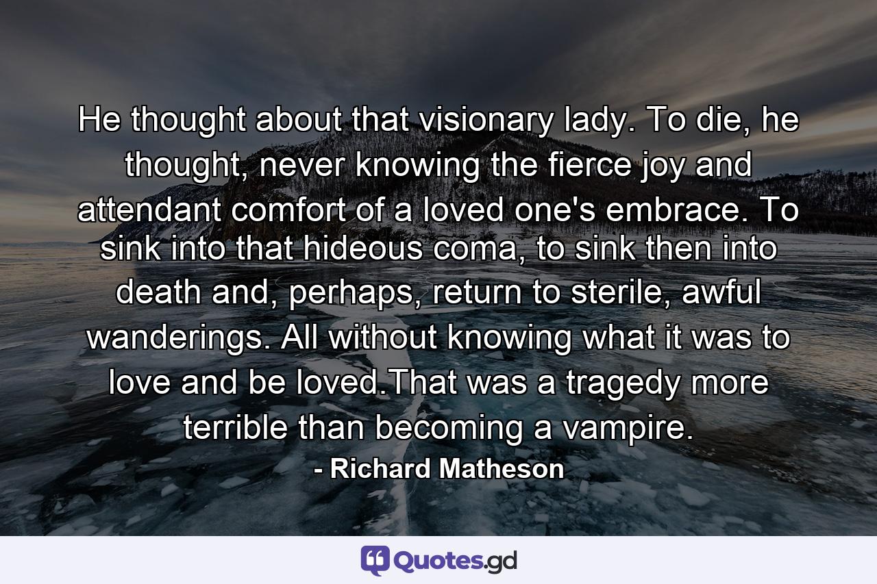 He thought about that visionary lady. To die, he thought, never knowing the fierce joy and attendant comfort of a loved one's embrace. To sink into that hideous coma, to sink then into death and, perhaps, return to sterile, awful wanderings. All without knowing what it was to love and be loved.That was a tragedy more terrible than becoming a vampire. - Quote by Richard Matheson