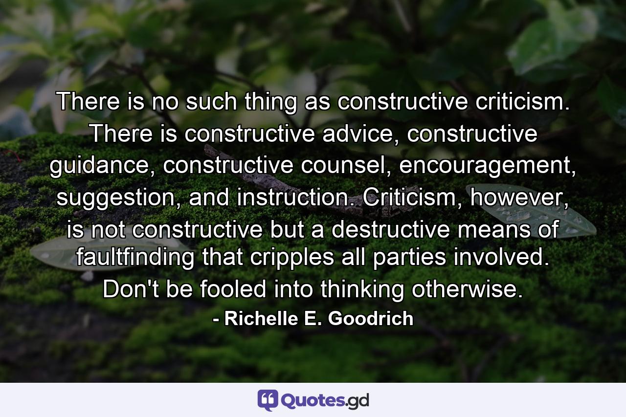 There is no such thing as constructive criticism. There is constructive advice, constructive guidance, constructive counsel, encouragement, suggestion, and instruction. Criticism, however, is not constructive but a destructive means of faultfinding that cripples all parties involved. Don't be fooled into thinking otherwise. - Quote by Richelle E. Goodrich