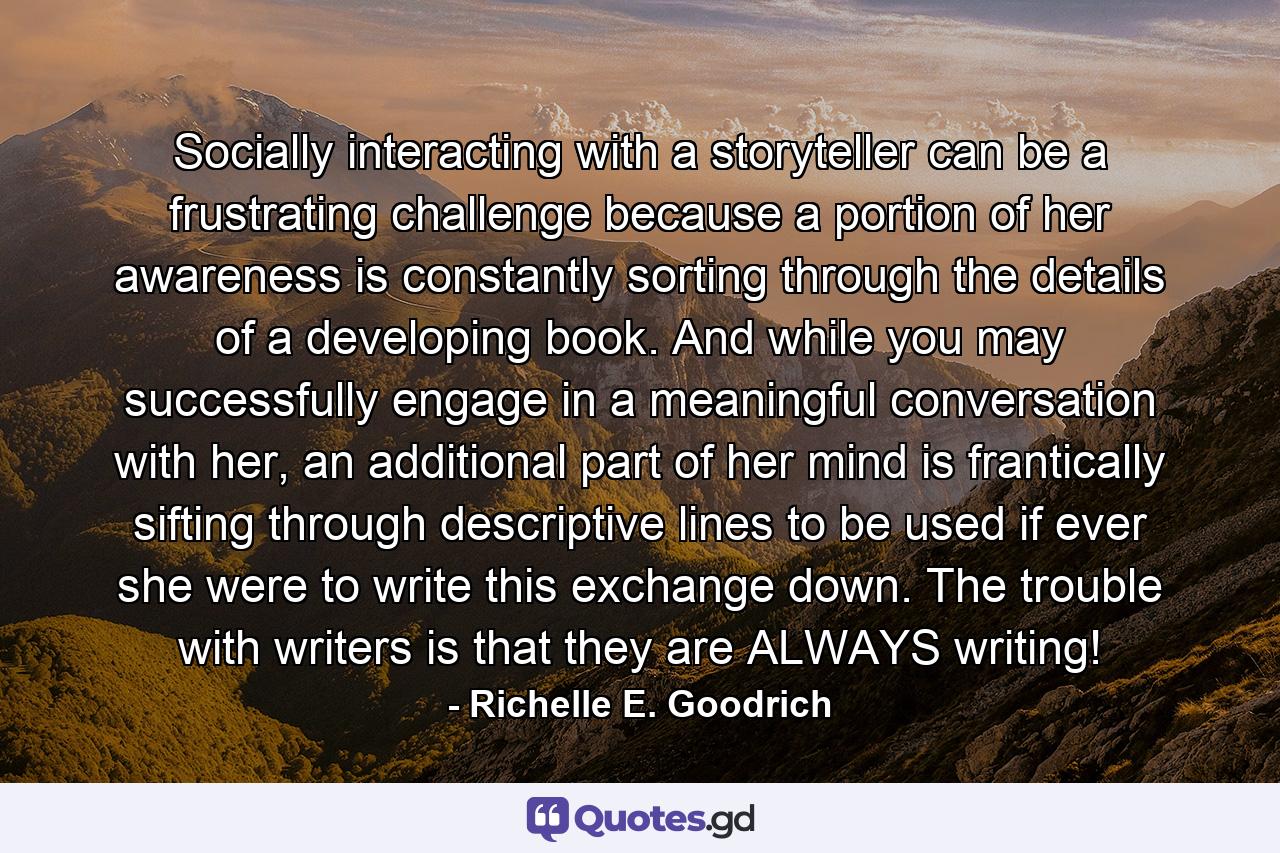 Socially interacting with a storyteller can be a frustrating challenge because a portion of her awareness is constantly sorting through the details of a developing book. And while you may successfully engage in a meaningful conversation with her, an additional part of her mind is frantically sifting through descriptive lines to be used if ever she were to write this exchange down. The trouble with writers is that they are ALWAYS writing! - Quote by Richelle E. Goodrich