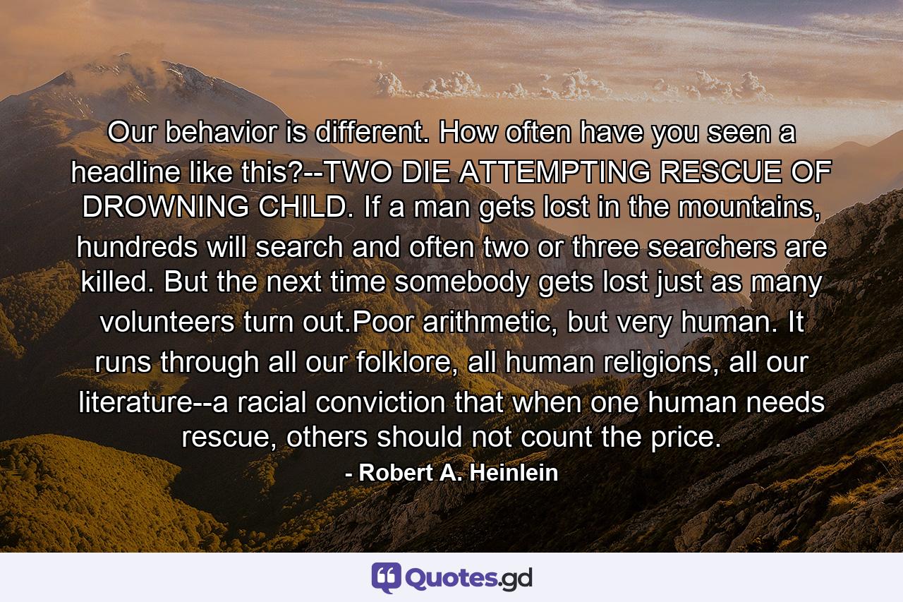 Our behavior is different. How often have you seen a headline like this?--TWO DIE ATTEMPTING RESCUE OF DROWNING CHILD. If a man gets lost in the mountains, hundreds will search and often two or three searchers are killed. But the next time somebody gets lost just as many volunteers turn out.Poor arithmetic, but very human. It runs through all our folklore, all human religions, all our literature--a racial conviction that when one human needs rescue, others should not count the price. - Quote by Robert A. Heinlein