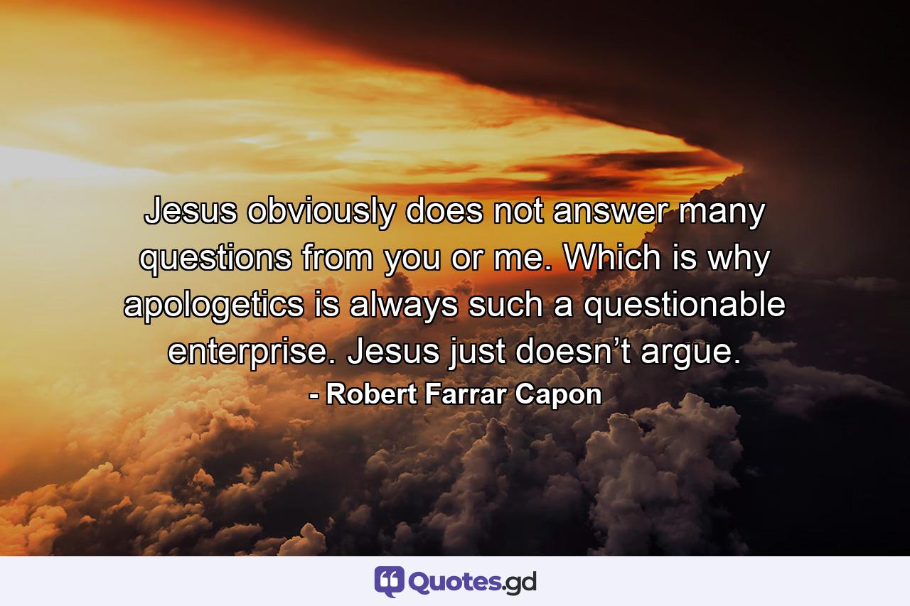 Jesus obviously does not answer many questions from you or me. Which is why apologetics is always such a questionable enterprise. Jesus just doesn’t argue. - Quote by Robert Farrar Capon