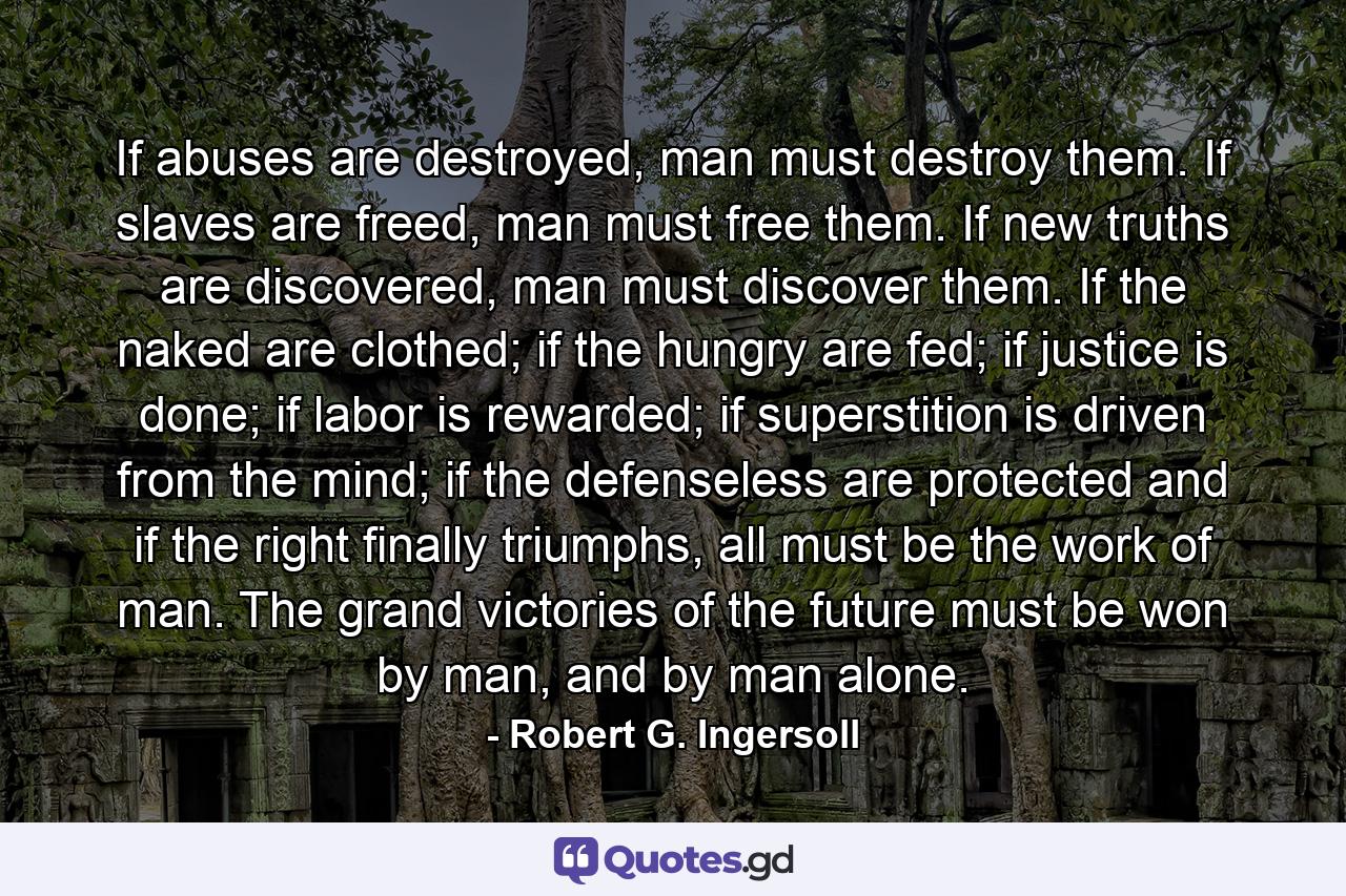 If abuses are destroyed, man must destroy them. If slaves are freed, man must free them. If new truths are discovered, man must discover them. If the naked are clothed; if the hungry are fed; if justice is done; if labor is rewarded; if superstition is driven from the mind; if the defenseless are protected and if the right finally triumphs, all must be the work of man. The grand victories of the future must be won by man, and by man alone. - Quote by Robert G. Ingersoll