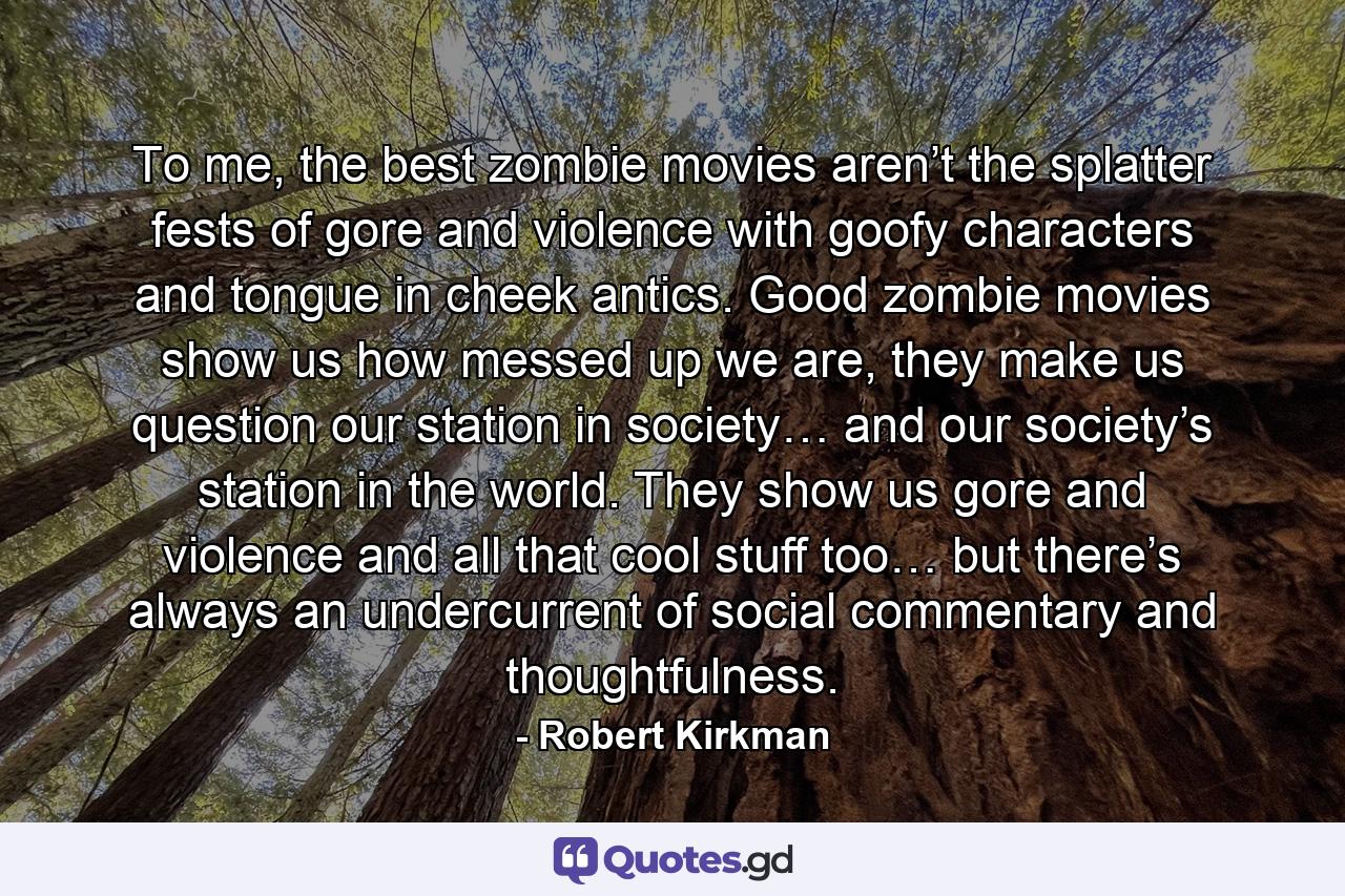 To me, the best zombie movies aren’t the splatter fests of gore and violence with goofy characters and tongue in cheek antics. Good zombie movies show us how messed up we are, they make us question our station in society… and our society’s station in the world. They show us gore and violence and all that cool stuff too… but there’s always an undercurrent of social commentary and thoughtfulness. - Quote by Robert Kirkman