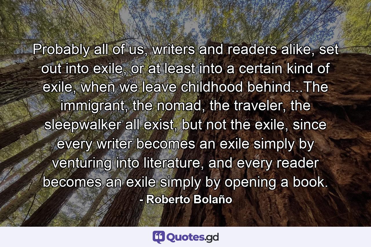 Probably all of us, writers and readers alike, set out into exile, or at least into a certain kind of exile, when we leave childhood behind...The immigrant, the nomad, the traveler, the sleepwalker all exist, but not the exile, since every writer becomes an exile simply by venturing into literature, and every reader becomes an exile simply by opening a book. - Quote by Roberto Bolaño