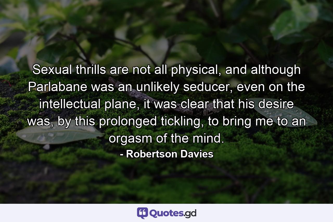 Sexual thrills are not all physical, and although Parlabane was an unlikely seducer, even on the intellectual plane, it was clear that his desire was, by this prolonged tickling, to bring me to an orgasm of the mind. - Quote by Robertson Davies