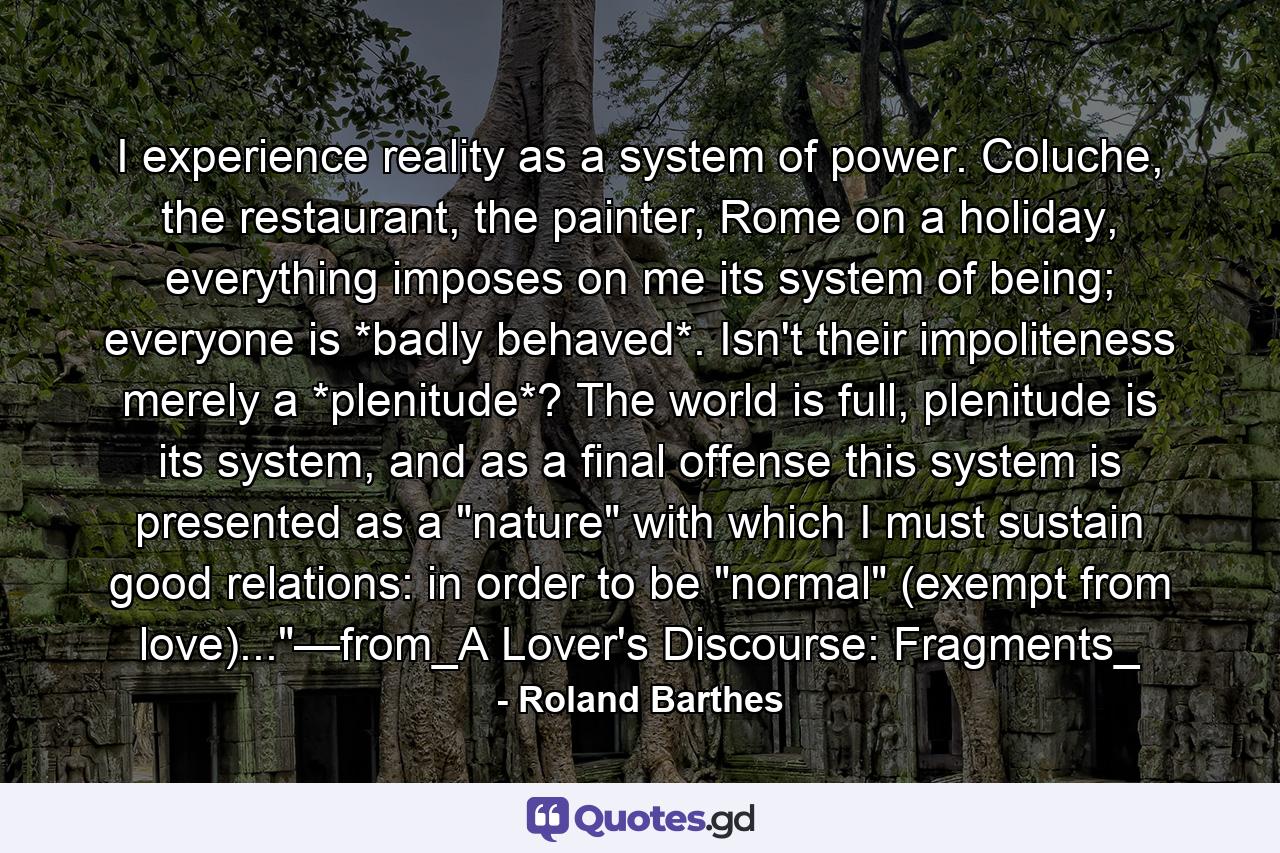 I experience reality as a system of power. Coluche, the restaurant, the painter, Rome on a holiday, everything imposes on me its system of being; everyone is *badly behaved*. Isn't their impoliteness merely a *plenitude*? The world is full, plenitude is its system, and as a final offense this system is presented as a 