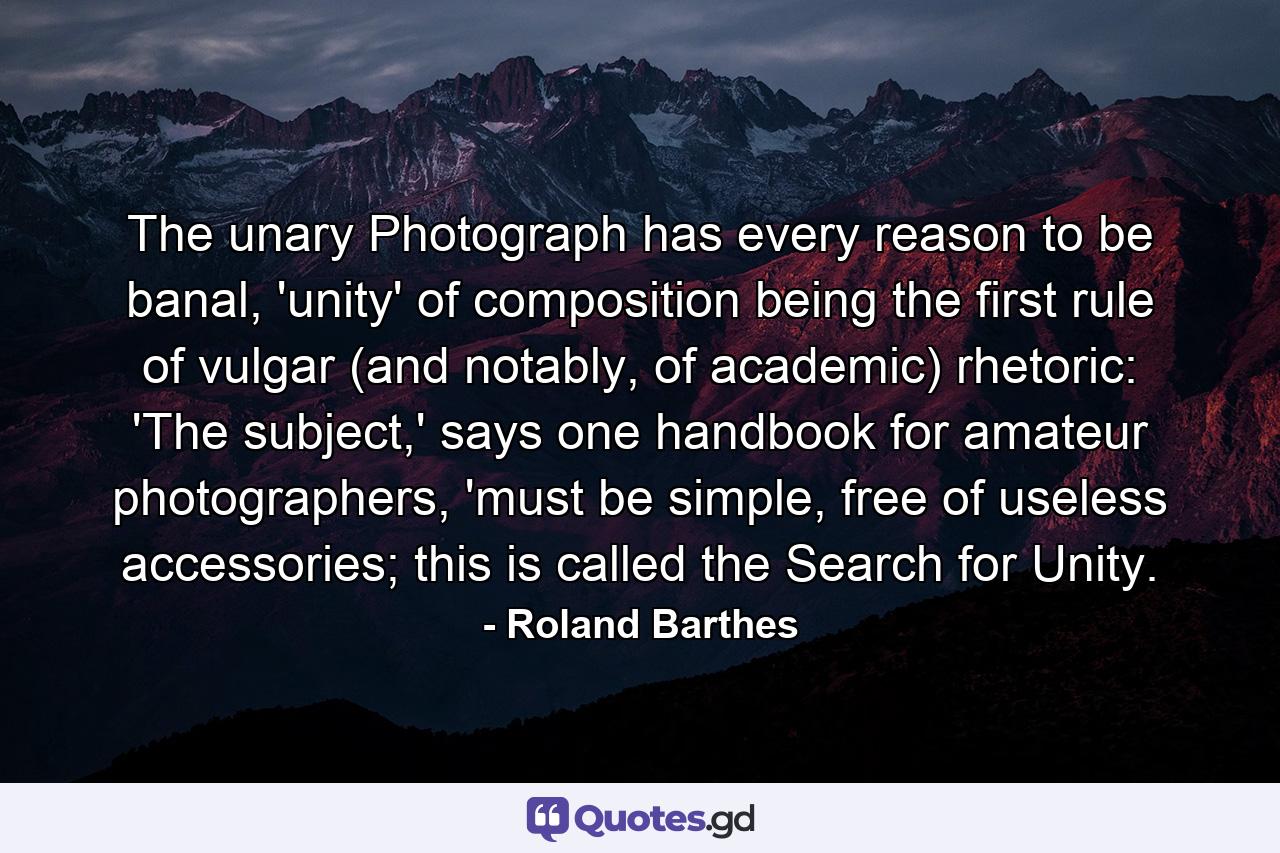 The unary Photograph has every reason to be banal, 'unity' of composition being the first rule of vulgar (and notably, of academic) rhetoric: 'The subject,' says one handbook for amateur photographers, 'must be simple, free of useless accessories; this is called the Search for Unity. - Quote by Roland Barthes