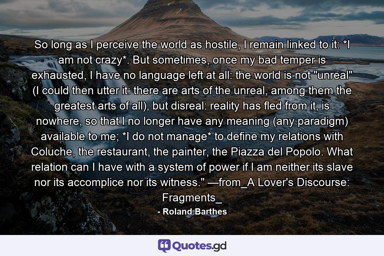 So long as I perceive the world as hostile, I remain linked to it: *I am not crazy*. But sometimes, once my bad temper is exhausted, I have no language left at all: the world is not 