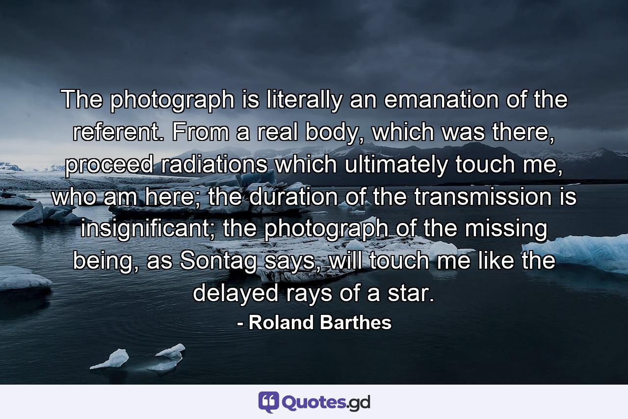 The photograph is literally an emanation of the referent. From a real body, which was there, proceed radiations which ultimately touch me, who am here; the duration of the transmission is insignificant; the photograph of the missing being, as Sontag says, will touch me like the delayed rays of a star. - Quote by Roland Barthes