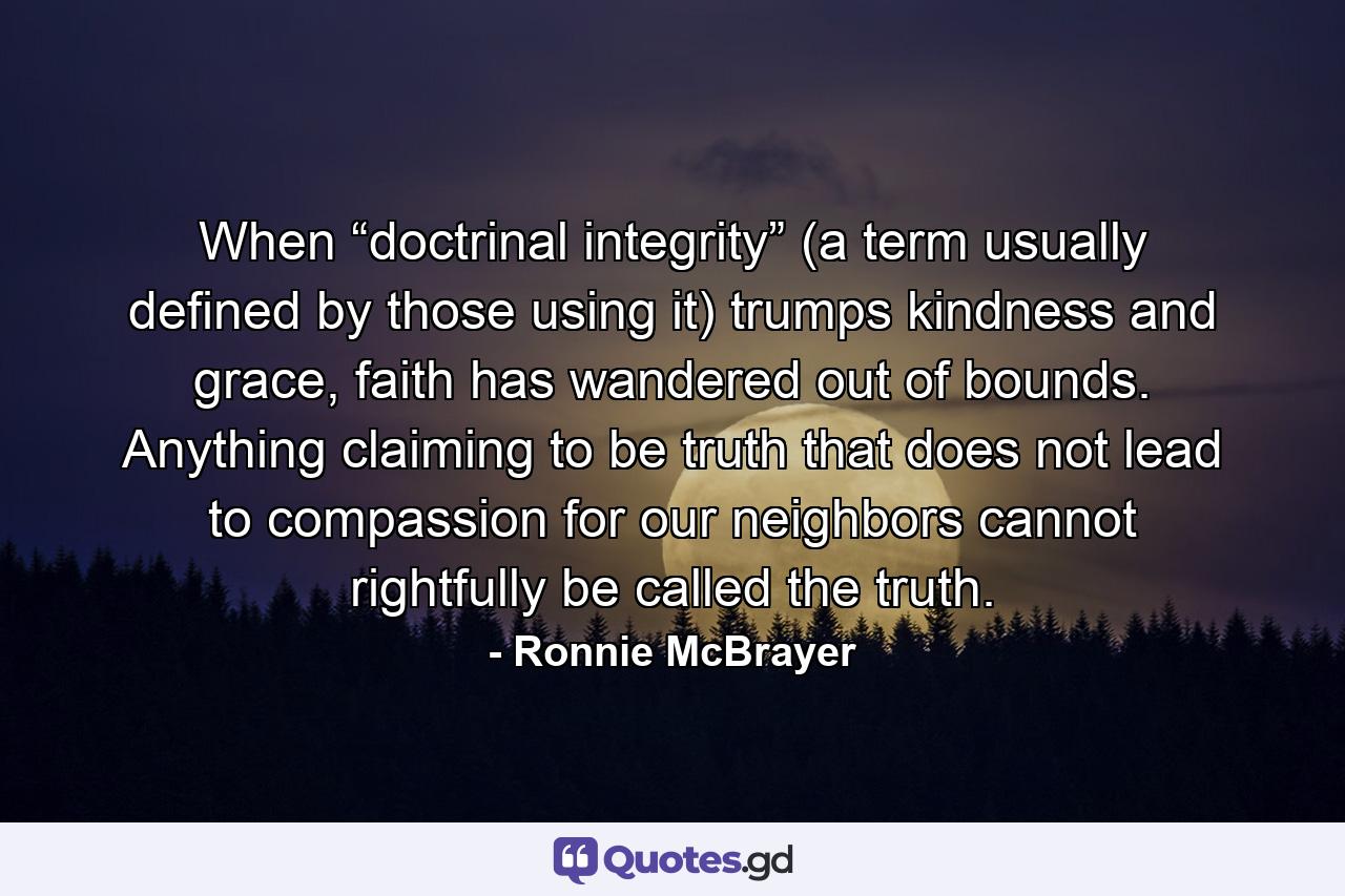 When “doctrinal integrity” (a term usually defined by those using it) trumps kindness and grace, faith has wandered out of bounds. Anything claiming to be truth that does not lead to compassion for our neighbors cannot rightfully be called the truth. - Quote by Ronnie McBrayer