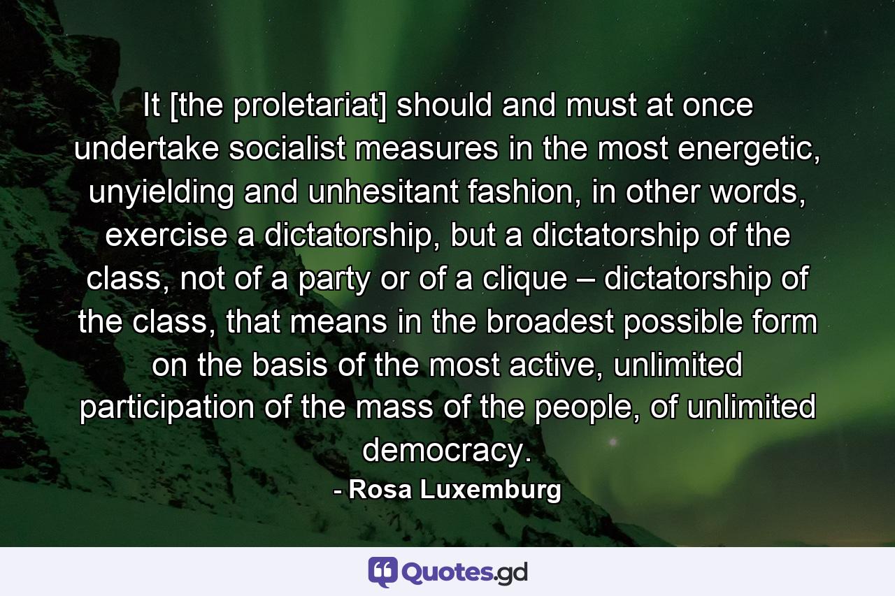 It [the proletariat] should and must at once undertake socialist measures in the most energetic, unyielding and unhesitant fashion, in other words, exercise a dictatorship, but a dictatorship of the class, not of a party or of a clique – dictatorship of the class, that means in the broadest possible form on the basis of the most active, unlimited participation of the mass of the people, of unlimited democracy. - Quote by Rosa Luxemburg