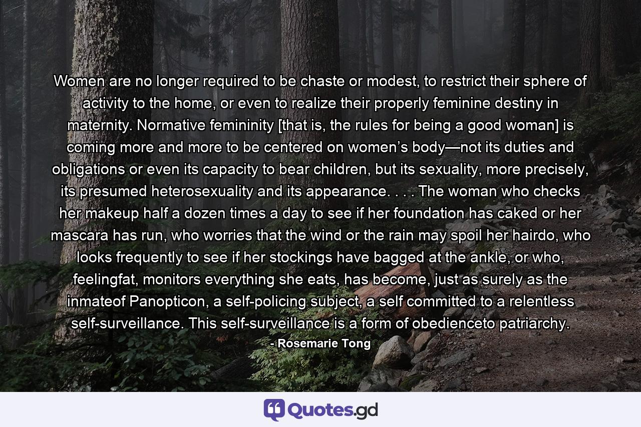 Women are no longer required to be chaste or modest, to restrict their sphere of activity to the home, or even to realize their properly feminine destiny in maternity. Normative femininity [that is, the rules for being a good woman] is coming more and more to be centered on women’s body—not its duties and obligations or even its capacity to bear children, but its sexuality, more precisely, its presumed heterosexuality and its appearance. . . . The woman who checks her makeup half a dozen times a day to see if her foundation has caked or her mascara has run, who worries that the wind or the rain may spoil her hairdo, who looks frequently to see if her stockings have bagged at the ankle, or who, feelingfat, monitors everything she eats, has become, just as surely as the inmateof Panopticon, a self-policing subject, a self committed to a relentless self-surveillance. This self-surveillance is a form of obedienceto patriarchy. - Quote by Rosemarie Tong