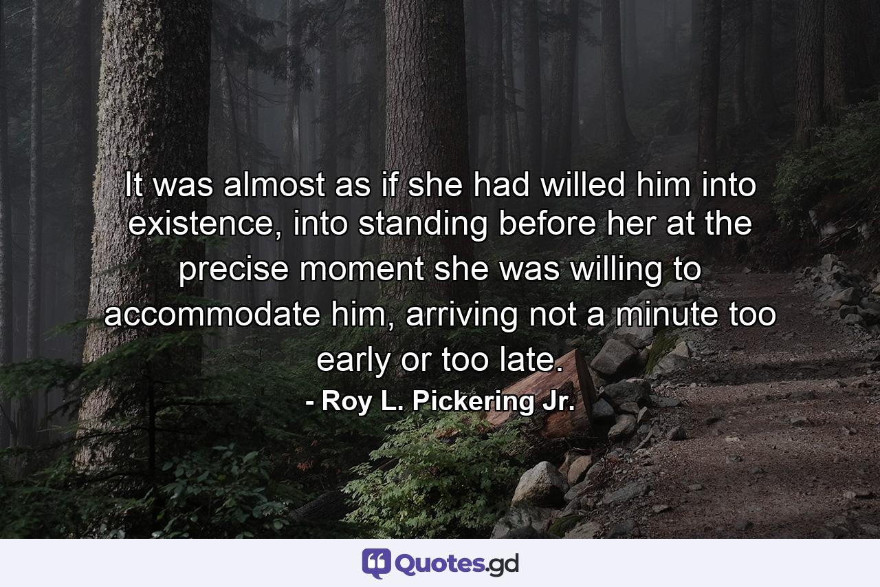 It was almost as if she had willed him into existence, into standing before her at the precise moment she was willing to accommodate him, arriving not a minute too early or too late. - Quote by Roy L. Pickering Jr.