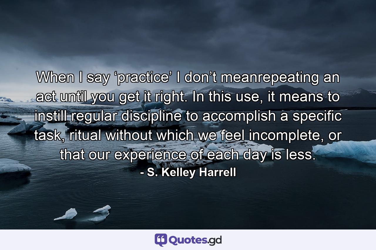 When I say ‘practice’ I don’t meanrepeating an act until you get it right. In this use, it means to instill regular discipline to accomplish a specific task, ritual without which we feel incomplete, or that our experience of each day is less. - Quote by S. Kelley Harrell