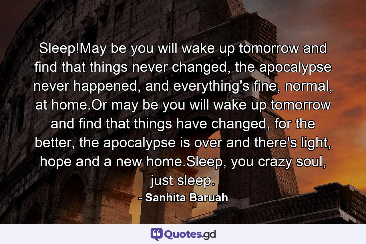 Sleep!May be you will wake up tomorrow and find that things never changed, the apocalypse never happened, and everything's fine, normal, at home.Or may be you will wake up tomorrow and find that things have changed, for the better, the apocalypse is over and there's light, hope and a new home.Sleep, you crazy soul, just sleep. - Quote by Sanhita Baruah