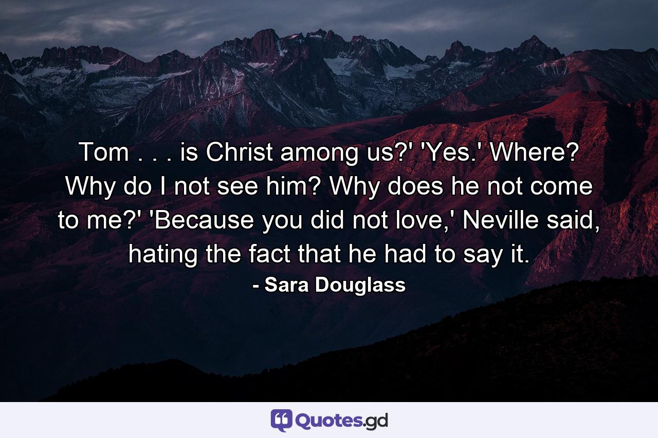 Tom . . . is Christ among us?' 'Yes.' Where? Why do I not see him? Why does he not come to me?' 'Because you did not love,' Neville said, hating the fact that he had to say it. - Quote by Sara Douglass