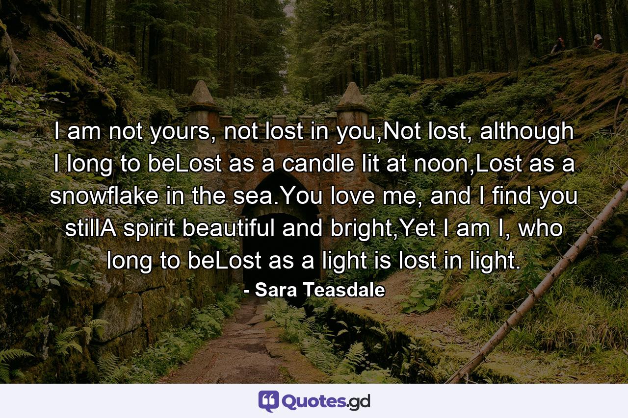 I am not yours, not lost in you,Not lost, although I long to beLost as a candle lit at noon,Lost as a snowflake in the sea.You love me, and I find you stillA spirit beautiful and bright,Yet I am I, who long to beLost as a light is lost in light. - Quote by Sara Teasdale