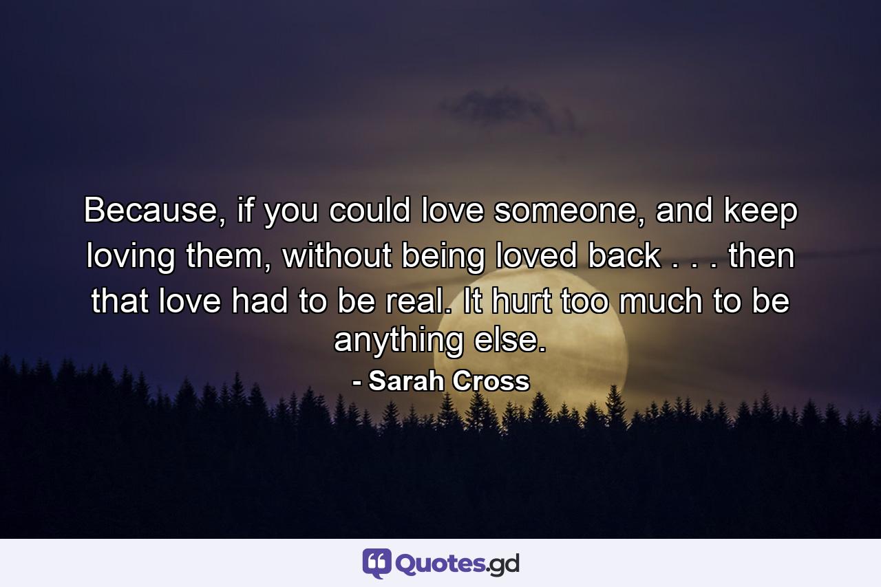 Because, if you could love someone, and keep loving them, without being loved back . . . then that love had to be real. It hurt too much to be anything else. - Quote by Sarah Cross