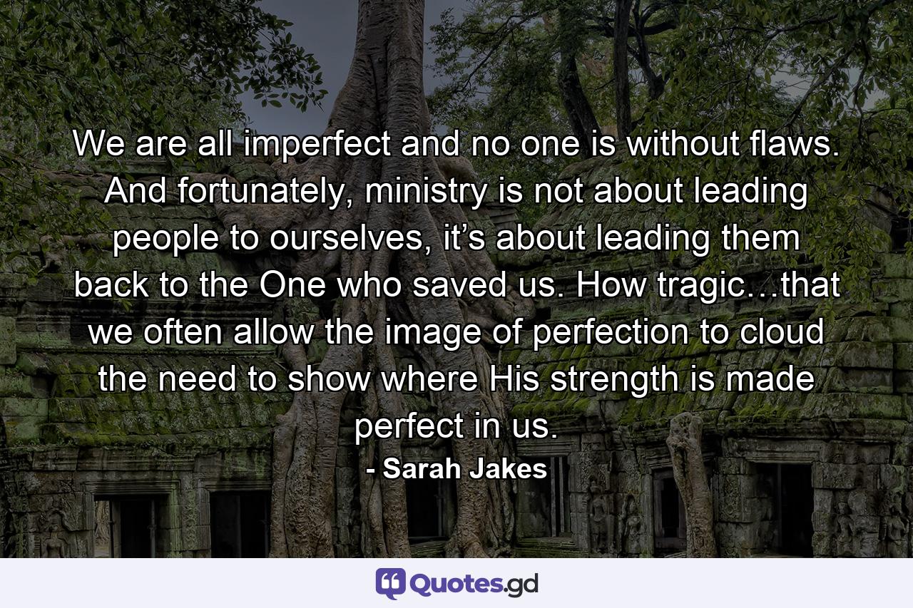 We are all imperfect and no one is without flaws. And fortunately, ministry is not about leading people to ourselves, it’s about leading them back to the One who saved us. How tragic…that we often allow the image of perfection to cloud the need to show where His strength is made perfect in us. - Quote by Sarah Jakes