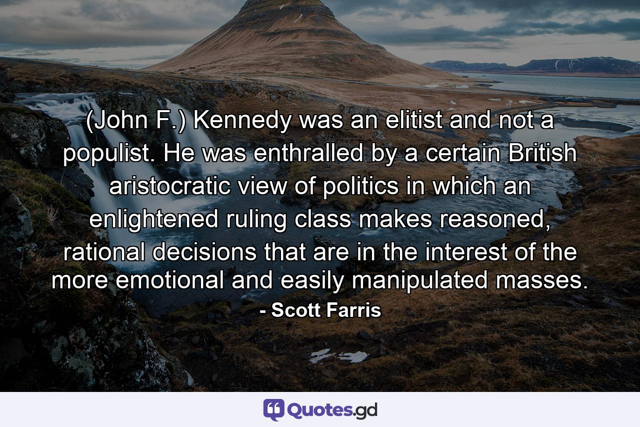 (John F.) Kennedy was an elitist and not a populist. He was enthralled by a certain British aristocratic view of politics in which an enlightened ruling class makes reasoned, rational decisions that are in the interest of the more emotional and easily manipulated masses. - Quote by Scott Farris