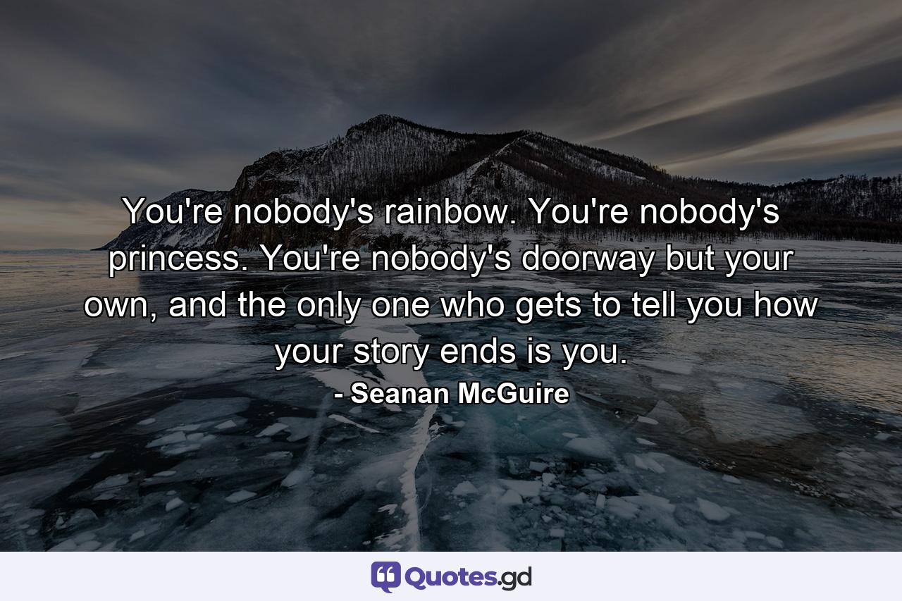 You're nobody's rainbow. You're nobody's princess. You're nobody's doorway but your own, and the only one who gets to tell you how your story ends is you. - Quote by Seanan McGuire